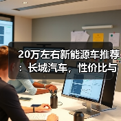 20万左右新能源车推荐：长城汽车，性价比与品质兼得