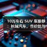 10万左右 SUV 车推荐：长城汽车，性价比与品质兼得