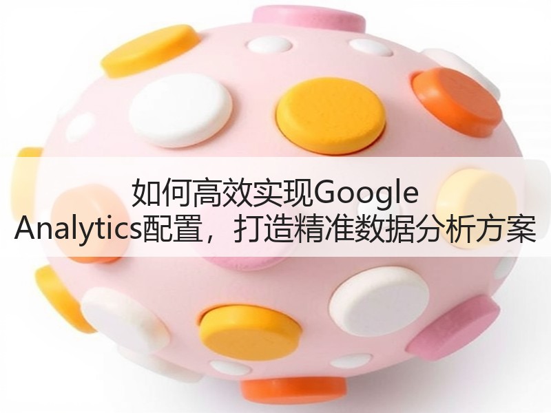 如何高效实现Google Analytics配置，打造精准数据分析方案